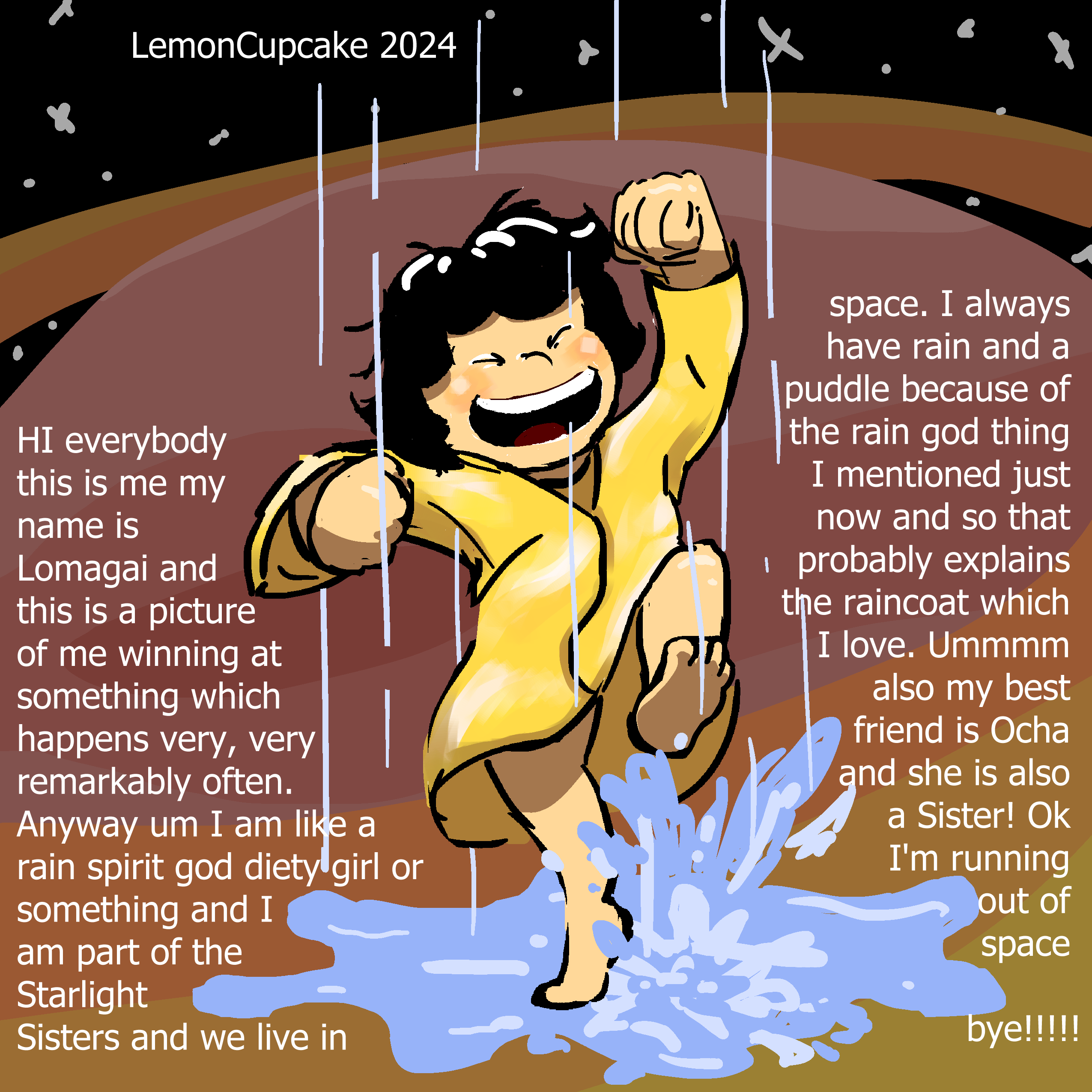 "HI everybody this is me my name is Lomagai and this is a picture of me winning at something which happens very, very remarkably often. Anyway um I am like a rain spirit god deity girl or something and I am part of the Starlight Sisters and we live in space. I always have rain and a puddle because of the rain god thing I mentioned just now and so that probably explains the raincoat which I love. Ummmm also my best friend is Ocha and she is also a Sister! Ok I’m running out of space bye!!!!!"